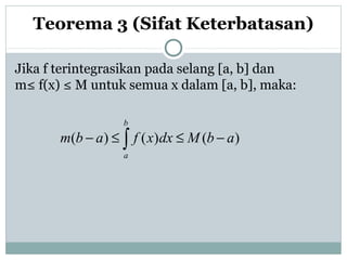 Jika f terintegrasikan pada selang [a, b] dan
m≤ f(x) ≤ M untuk semua x dalam [a, b], maka:
Teorema 3 (Sifat Keterbatasan)
∫ −≤≤−
b
a
abMdxxfabm )()()(
 