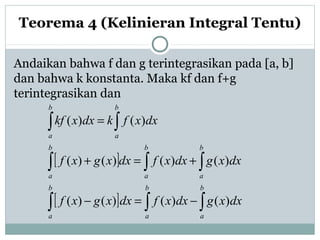 Andaikan bahwa f dan g terintegrasikan pada [a, b]
dan bahwa k konstanta. Maka kf dan f+g
terintegrasikan dan
Teorema 4 (Kelinieran Integral Tentu)
[ ]
[ ] ∫∫∫
∫ ∫∫
∫∫
−=−
+=+
=
b
a
b
a
b
a
b
a
b
a
b
a
b
a
b
a
dxxgdxxfdxxgxf
dxxgdxxfdxxgxf
dxxfkdxxkf
)()()()(
)()()()(
)()(
 