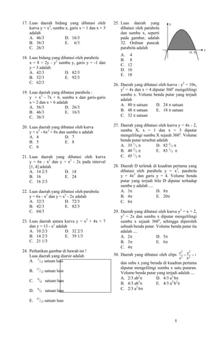 17. Luas daerah bidang yang dibatasi oleh          25. Luas daerah yang             y
    kurva y = x2, sumbu x, garis x = 1 dan x = 3       dibatasi oleh parabola
    adalah                                             dan sumbu x, seperti
    A. 46/3             D. 16/3                        pada gambar, adalah
    B. 36/3             E. 6/3                         32. Ordinat puncak
    C. 26/3                                            parabola adalah                                         x
                                                                                0                     (4, 0)
                                                       A. 4
18. Luas bidang yang dibatasi oleh parabola            B. 8
    x = 8 + 2y - y2 sumbu y, garis y = -1 dan          C. 12
    y = 3 adalah                                       D. 16
    A. 42/3            D. 82/3                         E. 18
    B. 52/3            E. 92/3
    C. 62/3                                        26. Daerah yang dibatasi oleh kurva : y2 = 10x,
                                                       y2 = 4x dan x = 4 diputar 360o mengelilingi
19. Luas daerah yang dibatasi parabola :               sumbu x. Volume benda putar yang terjadi
    y = x2 - 7x + 6, sumbu x dan garis-garis           adalah
    x = 2 dan x = 6 adalah
                                                       A. 80 π satuan      D. 24 π satuan
    A. 56/3              D. 26/3
    B. 46/3              E. 16/3                       B. 48 π satuan      E. 18 π satuan
    C. 36/3                                            C. 32 π satuan

20. Luas daerah yang dibatasi oleh kurva           27. Daerah yang dibatasi oleh kurva y = 4x - 2,
    y = x3 - 6x2 + 8x dan sumbu x adalah               sumbu X, x = 1 dan x = 3 diputar
    A. 4                 D. 7                          mengelilingi sumbu X sejauh 360o. Volume
    B. 5                 E. 8                          benda putar tersebut adalah
    C. 6                                               A. 35 1/3 π          D. 82 2/3 π
                                                       B. 40 2/3 π          E. 83 1/3 π
21. Luas daerah yang dibatasi oleh kurva               C. 45 1/3 π
    y = 6x - x2 dan y = x2 - 2x pada interval
    [1, 4] adalah                                  28. Daerah D terletak di kuadran pertama yang
    A. 14 2/3         D. 18                            dibatasi oleh parabola y = x2, parabola
    B. 16             E. 24                            y = 4x2 dan garis y = 4. Volume benda
    C. 16 2/3                                          putar yang terjadi bila D diputar terhadap
                                                       sumbu y adalah ....
22. Luas daerah yang dibatasi oleh parabola:           A. 3π               D. 8π
    y = 6x - x2 dan y = x2 - 2x adalah                 B. 4π               E. 20π
    A. 32/3              D. 72/3                       C. 6π
    B. 42/3              E. 82/3
    C. 64/3                                        29. Daerah yang dibatasi oleh kurva y2 = x + 2,
                                                       y2 = 2x dan sumbu x diputar mengelilingi
23. Luas daerah antara kurva y = x2 + 4x + 7           sumbu x sejauh 360o, sehingga diperoleh
    dan y = 13 - x2 adalah                             sebuah benda putar. Volume benda putar itu
    A. 10 2/3            D. 32 2/3                     adalah ....
    B. 14 2/3            E. 39 1/3                     A. 2π               D. 5π
    C. 21 1/3                                          B. 3π               E. 6π
                                                       C. 4π
24. Perhatikan gambar di bawah ini !                                                        x2       y2
    Luas daerah yang diarsir adalah                30. Daerah yang dibatasi oleh elips           +        =1
                                                                                            a2       b2
    A. 1/12 satuan luas                                dan subu x yang berada di kuadran pertama
         17                                            diputar mengelilingi sumbu x satu putaran.
    B.        /12 satuan luas                          Volume benda putar yang terjadi adalah ....
         9                                             A. 2/3 ab2π         D. 4/3 a2 bπ
    C.       /4 satuan luas
                                                       B. 4/3 ab π
                                                                 2
                                                                           E. 4/3 a2 b2π
    D.   8
             /3 satuan luas                            C. 2/3 a2 bπ

         37
    E.        /12 satuan luas



                                                                                        5
 