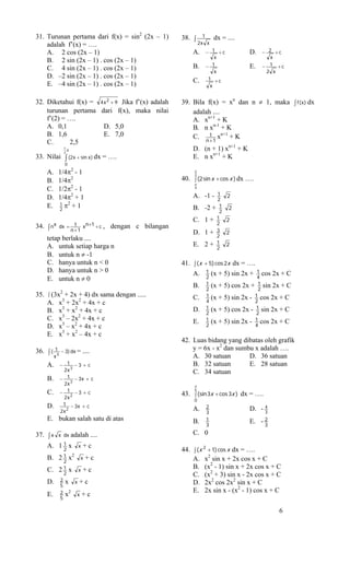 31. Turunan pertama dari f(x) = sin2 (2x – 1)                   38. ∫      1     dx = ....
    adalah f’(x) = ….                                                    2x x
    A. 2 cos (2x – 1)                                               A.     − 1 +c              D.    − 2 +c
                                                                               x                        x
    B. 2 sin (2x – 1) . cos (2x – 1)
    C. 4 sin (2x – 1) . cos (2x – 1)                                B.     − 1                 E.    − 1 +c
                                                                               x                      2 x
    D. –2 sin (2x – 1) . cos (2x – 1)                                       1 +c
                                                                    C.
    E. –4 sin (2x – 1) . cos (2x – 1)                                        x


32. Diketahui f(x) = 4 x 2 + 9 Jika f’(x) adalah                39. Bila f(x) = xn dan n ≠ 1, maka ∫ f (x) dx
    turunan pertama dari f(x), maka nilai                           adalah ....
    f’(2) = ….                                                      A. xn+1 + K
    A. 0,1             D. 5,0                                       B. n xn-1 + K
    B. 1,6             E. 7,0                                       C. 1 xn+1 + K
    C.      2,5                                                            n +1
                   1
                   2
                     π                                              D. (n + 1) xn+1 + K
33. Nilai ∫ (2x + sin x) dx = ….                                    E. n xn+1 + K
                    0
      A.       1/4π2 - 1                                             π
                                                                     2
      B.       1/4π2                                            40. ∫ (2 sin x + cos x ) dx ….
                                                                     π
      C.       1/2π2 - 1                                             4
                                                                               1      2
      D.       1/4π2 + 1                                            A. -1 -     2
               1 π2 + 1
      E.       2                                                    B.     -2 + 12
                                                                                       2

                                                                    C.     1+ 21      2
34. ∫ n x      dx = 1 x n +1 + c ,          dengan c bilangan
                   n +1                                             D.     1+ 23      2
      tetap berlaku ....
      A. untuk setiap harga n                                       E.     2+ 12
                                                                                      2
      B. untuk n ≠ -1
      C. hanya untuk n < 0                                      41. ∫ (x + 5) cos 2x dx = ….
      D. hanya untuk n > 0                                          A. 1 (x + 5) sin 2x + 1 cos 2x + C
      E. untuk n ≠ 0                                                      2                  4
                                                                    B.     1    (x + 5) cos 2x +    1 sin 2x + C
               2
                                                                           2                        2
35.   ∫ (3x      + 2x + 4) dx sama dengan .....                            1                       1 cos 2x + C
                                                                    C.     4
                                                                                (x + 5) sin 2x -   2
      A.       x + 2x2 + 4x + c
                3
                                                                           1                       1 sin 2x + C
      B.       x3 + x2 + 4x + c                                     D.     2
                                                                                (x + 5) cos 2x -   2
      C.       x3 – 2x2 + 4x + c                                    E.     1    (x + 5) sin 2x -   1 cos 2x + C
      D.       x3 – x2 + 4x + c                                            2                       4
      E.       x3 + x2 – 4x + c
                                                                42. Luas bidang yang dibatas oleh grafik
36. ∫ ( 13     − 3) dx =             ....                           y = 6x - x2 dan sumbu x adalah ….
           x                                                        A. 30 satuan        D. 36 satuan
      A.       − 1 −3 + c                                           B. 32 satuan        E. 28 satuan
                2x 3                                                C. 34 satuan
      B.       − 1 − 3x + c
                2x 3                                                 π
               − 1 −3 + c
                                                                     6
      C.                                                        43. ∫ (sin 3x + cos 3x ) dx = ….
                2x 2
                                                                     0
      D.        1 − 3x + c
                                                                    A.     2                   D. - 4
               2x 2                                                        3                        3
      E. bukan salah satu di atas                                   B.     1                   E. - 2
                                                                           3                        3
37. ∫ x x dx adalah ....                                            C. 0
    A. 1 1 x x + c
          2                                                     44. ∫ (x 2 + 1) cos x dx = ….
      B. 2 1 x
           2
                         2
                                 x    +c                            A. x2 sin x + 2x cos x + C
      C. 2 1 x                   x   +c                             B. (x2 - 1) sin x + 2x cos x + C
           2                                                        C. (x2 + 3) sin x - 2x cos x + C
               2
      D.
               5
                    x        x   +c                                 D. 2x2 cos 2x2 sin x + C
               2                                                    E. 2x sin x - (x2 - 1) cos x + C
      E.            x2       x       +c
               5

                                                                                                           6
 