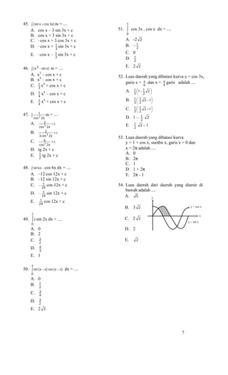 45. ∫ (sin x + cos 3x) dx = ....               π
                                               2
    A. cos x – 3 sin 3x + c                51. ∫ cos 3x . cos x dx = ....
                                               0
    B. cos x + 3 sin 3x + c
    C. –cos x + 3 cos 3x + c                   A. -2 2
    D. –cos x + 1 sin 3x + c                   B. – 1
                                                    2
                       3
      E. –cos x –      1 sin   3x + c          C. 0
                       3                       D. 1
                                                  2

46. ∫ ( x 3 − sin x ) dx = ....                E. 2 2
    A. x3 – cos x + c                      52. Luas daerah yang dibatasi kurva y = cos 3x,
    B. x4 – cos x + c
                                               garis x = π dan x = π garis adalah ....
    C. 1 x4 + cos x + c
           3
                                                           6        4
                                               A.   1 ⎛1 − 1 2 ⎞
                                                      ⎜        ⎟
      D.   1   x4 – cos x + c                       3⎝ 2       ⎠
           4
           1                                   B.   1 ⎛ 1 2 − 1⎞
                                                      ⎜        ⎟
      E.   4
               x4 + cos x + c                       3⎝ 2       ⎠
                                               C.   1 ⎛ 1 2 + 1⎞
                                                      ⎜        ⎟
                                                    3⎝ 2       ⎠
          1
47.   ∫ 2 dx = ....                            D.   1– 2 1 2
       cos 2 x
      A.      2      +c                             1 2-1
           cos 3 2 x                           E.   2
      B.       2       +c
           3 cos 3 2 x
                                           53. Luas daerah yang dibatasi kurva
      C.      6      +c
           cos 3 2 x
                                               y = 1 + cos x, sumbu x, garis x = 0 dan
      D. tg 2x + c                             x = 2π adalah ....
                                               A. 0
      E. 1 tg 2x + c
          2                                    B. 2π
                                               C. 1
48. ∫ sin 6 x . cos 6x dx = ....               D. 1 + 2π
    A. –12 cos 12x + c                         E. 2π - 1
    B. –12 sin 12x + c
    C. − 1 cos 12x + c                     54. Luas daerah dari daerah yang diarsir di
             24
                                               bawah adalah ....
      D.   − 1 sin 12x + c
             24                                A.   5       y
      E.    1 cos 12x + c
           24
                                              B. 3 2                                y = cos x

      π
      2                                                                                       x
49. ∫ 2 sin 2x dx = ....                      C. 2 2
                                                                                  y = sin x
      0
      A. 0                                    D. 2
      B. 2
         3
      C. 2                                    E.      2

      D.   4
           3
      E. 1

      π
50. ∫ sin ( x − π) cos (x − π) dx = ....
      0
      A. 0
      B. 1
         2
      C.   3
           4
      D.   3
           2
      E. 2 3




                                                                              7
 