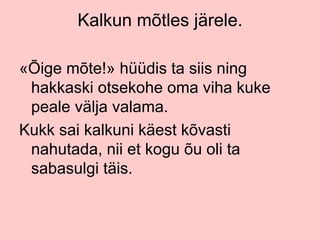 Kalkun mõtles järele. «Õige mõte!» hüüdis ta siis ning hakkaski otsekohe oma viha kuke peale välja valama. Kukk sai kalkuni käest kõvasti nahutada, nii et kogu õu oli ta sabasulgi täis.  