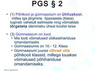 PGS § 2 (1)  Põhikool ja gümnaasium on  ühtluskool ,  milles iga järgmine  õppeaasta (klass)  tugineb vahetult eelmisele ning võimaldab  tõrgeteta  ülemineku ühest koolist teise (3)  Gümnaasium on kool , Mis loob võimalused üldkeskhariduse omandamiseks Gümnaasiumis on 10.- 12. Klass Gümnaasiumi juures  võivad olla  põhikooli klassid, millega luuakse võimalused põhihariduse omandamiseks. 
