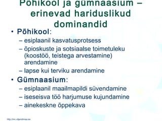 Põhikool ja gümnaasium – erinevad hariduslikud dominandid Põhikool :  esiplaanil kasvatusprotsess õpioskuste ja sotsiaalse toimetuleku (koostöö, teistega arvestamine) arendamine lapse kui terviku arendamine  Gümnaasium :  esiplaanil maailmapildi süvendamine iseseisva töö harjumuse kujundamine ainekeskne õppekava 