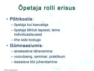 Õpetaja rolli erisus Põhikoolis : õpetaja kui kasvataja õpetaja lähtub lapsest, tema individuaalsusest tihe side koduga  Gümnaasiumis : ainekeskne lähenemine vooruloeng, seminar, praktikum iseseisva töö juhendamine 