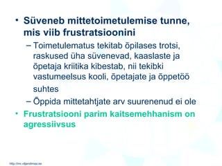Süveneb mittetoimetulemise tunne, mis viib frustratsioonini Toimetulematus tekitab õpilases trotsi, raskused  üha  süvenevad, kaaslaste ja õpetaja kriitika kibestab, nii tekibki vastumeelsus kooli, õpetajate ja õppetöö  suhtes Õppida mittetahtjate arv suurenenud ei ole   Frustratsiooni parim kaitsemehhanism on agressiivsus 