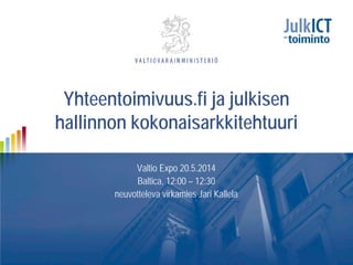 Yhteentoimivuus.fi ja julkisen
hallinnon kokonaisarkkitehtuuri
Valtio Expo 20.5.2014
Baltica, 12:00 – 12:30
neuvotteleva virkamies Jari Kallela
 