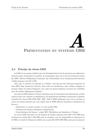 Projet de …n d’
              études                                             Présentation du système GSM




                 Présentation du système GSM
                                                                             A
A.1     Principe du réseau GSM
    Le GSM est un système cellulaire qui a été développé dans le but de permettre aux utilisateurs,
où qu’ soient, stationnaires ou mobiles, de communiquer entre eux et avec les abonnés du réseau
       ils
…xe (RTC, Réseau Téléphonique Commuté), par l’       intermédiaire d’ terminal portatif émettant
                                                                     un
à faible puissance (de 0.25 à 8W).
    Pour cela, le territoire est découpé en "cellules" couvertes par des émetteurs récepteurs de
base (BTS, Base Transceiver Station). Pour éviter les interférences, deux cellules contiguës ne
peuvent utiliser les mêmes fréquences ; par contre les mêmes fréquences peuvent être réutilisées
pour des cellules su¢ samment éloignées.
    Les réseaux GSM utilisent le format numérique pour la transmission des informations, qu’   elles
soient de type voix, données ou signalisation. Les équipements spéci…ques constituant le squelette
matériel d’ réseau GSM (BTS, BSC, MSC, VLR et HLR) dialoguent entre eux en mettant en
            un
oeuvre les mêmes principes que ceux utilisés dans le RNIS (Réseau Numérique à Intégration de
Service) :
    –Architecture en couche (couches 1 à 3 du modèle OSI),
    –Utilisation des liaisons sémaphores (signalisation),
    –Caractéristiques des liaisons : codage MIC (Modulation par Impulsion et Codage).
    La norme GSM fonctionne sur des largeurs de bandes comprises entre 890 et 915 MHz pour
l’
 émission du mobile 935 et 960 MHz pour la réception, soit une disponibilité en fréquences de
25 MHz. La bande de fréquences utilisée par un portable GSM (900 MHz) ainsi que la puissance




Mahdi Kallel                                                                                     90
 