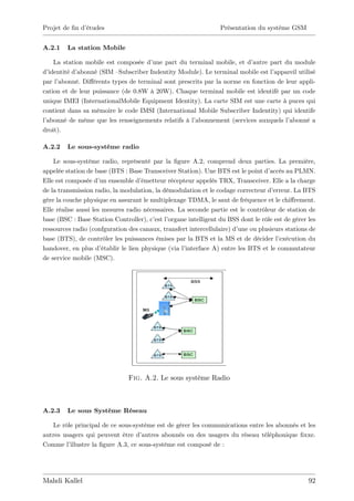 Projet de …n d’
              études                                              Présentation du système GSM


A.2.1    La station Mobile

     La station mobile est composée d’ une part du terminal mobile, et d’autre part du module
d’ identité d’abonné (SIM –Subscriber Indentity Module). Le terminal mobile est l’
                                                                                 appareil utilisé
par l’abonné. Di¤érents types de terminal sont prescrits par la norme en fonction de leur appli-
cation et de leur puissance (de 0.8W à 20W). Chaque terminal mobile est identifé par un code
unique IMEI (InternationalMobile Equipment Identity). La carte SIM est une carte à puces qui
contient dans sa mémoire le code IMSI (International Mobile Subscriber Indentity) qui identife
l’
 abonné de même que les renseignements relatifs à l’ abonnement (services auxquels l’  abonné a
droit).

A.2.2    Le sous-système radio

    Le sous-système radio, représenté par la …gure A.2, comprend deux parties. La première,
appelée station de base (BTS : Base Transceiver Station). Une BTS est le point d’    accès au PLMN.
Elle est composée d’ ensemble d’
                      un               émetteur récepteur appelés TRX, Transceiver. Elle a la charge
de la transmission radio, la modulation, la démodulation et le codage correcteur d’   erreur. La BTS
gère la couche physique en assurant le multiplexage TDMA, le saut de fréquence et le chi¤rement.
Elle réalise aussi les mesures radio nécessaires. La seconde partie est le contrôleur de station de
base (BSC : Base Station Controller), c’ l’est organe intelligent du BSS dont le rôle est de gérer les
ressources radio (confguration des canaux, transfert intercellulaire) d’  une ou plusieurs stations de
base (BTS), de contrôler les puissances émises par la BTS et la MS et de décider l’     exécution du
handover, en plus d’   établir le lien physique (via l’interface A) entre les BTS et le commutateur
de service mobile (MSC).




                                Fig. A.2. Le sous système Radio



A.2.3    Le sous Système Réseau

   Le rôle principal de ce sous-système est de gérer les communications entre les abonnés et les
autres usagers qui peuvent être d’  autres abonnés ou des usagers du réseau téléphonique …xxe.
Comme l’ illustre la …gure A.3, ce sous-système est composé de :




Mahdi Kallel                                                                                       92
 