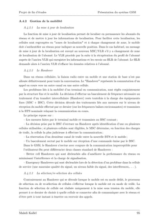 Projet de …n d’
              études                                              Présentation du système GSM


A.4.2    Gestion de la mobilité

   A.4.2.1    La mise à jour de localisation

    La fonction de mise à jour de localisation permet de localiser en permanence les abonnés du
réseau et de mettre à jour les informations de localisation. Pour faciliter cette localisation, les
cellules sont regroupées en "zones de localisation" et à chaque changement de zone, le mobile
doit s’authenti…er au réseau pour indiquer sa nouvelle position. Dans le cas habituel, un message
de mise à jour de la localisation est envoyé au nouveau MSC/VLR s’ y a changement de zone
                                                                        il
de localisation de l’
                    abonné. Le VLR procède par la suite à la récupération du pro…l de l’   abonné
auprès de l’ancien VLR qui enregistre les informations et les envoie au HLR de l’abonné. Le HLR
demande alors à l’ ancien VLR d’  e¤acer les données relatives à l’abonné.

   A.4.2.2    Le Handover

    Dans un réseau cellulaire, la liaison radio entre un mobile et une station de base n’ pas  est
allouée dé…nitivement pour toute la conversation. Le "Handover" représente la commutation d’        un
appel en cours vers un autre canal ou une autre cellule.
    Les problèmes liés à la mobilité d’ terminal en communication, sont réglés conjointement
                                            un
par la structure …xe et le mobile. La décision d’    e¤ectue un basculement de fréquence nécessaire au
traitement d’ transfert intercellulaire (Handover) reste toutefois à la charge des équipements
               un
…xes (MSC + BSC). Cette décision découle des traitements liés aux mesures sur le niveau de
réception du mobile e¤ectué par ce dernier (sur les fréquences balises environnantes) et transmises
à la BTS nominale relayant la communication en cours.
    Le principe repose sur :
    –Les mesures faites par le terminal mobile et transmises au BSC courant ;
    –La décision prise par le BSC d’      eectuer un Handover après identi…cation d’  une ou plusieurs
cellules utilisables ; si plusieurs cellules sont éligibles, le MSC détermine, en fonction des charges
de tra…c, la cellule la plus judicieuse à e¤ectuer la communication ;
    –La réservation d’ deuxième canal de tra…c entre la nouvelle BTS et le mobile ;
                          un
    –Un basculement eectué par le mobile sur réception d’         une commande émise par le BSC.
    Dans le GSM, le Handover s’      eectue avec coupure de la communication imperceptible pour
    l’utilisateur.On peut di¢ érencier deux classes standard de Handovers :
    – Better cell Handovers qui sont déclenchés a…n d’          améliorer la performance du réseau en
minimisant l’  interférence et la charge de signalisation.
    –Emergency Handovers qui sont déclenchés lors de la détection d’ problème dans la cellule
                                                                             un
de service (une mauvaise qualité du signal, un niveau faible du signal, des interférences,. . . ).

   A.4.2.3    La sélection/re-sélection des cellules

    Contrairement au Handover qui se déroule lorsque le mobile est en mode dédié, le processus
de sélection ou de re-sélection de cellules s’e¤ectue lorsque le mobile est en mode de veille. La
fonction de sélection de cellule est réalisée uniquement à la mise sous tension du mobile, elle
permet à ce dernier de choisir à quelle cellule se connecter a…n de communiquer avec le réseau et
d’être prêt à tout instant à émettre ou recevoir des appels.




Mahdi Kallel                                                                                       95
 