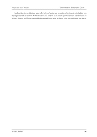 Projet de …n d’
              études                                          Présentation du système GSM


   La fonction de re-sélection n’ e¤ectuée qu’
                                 est           après une première sélection et est réalisée lors
du déplacement du mobile. Cette fonction est activée si la cellule précédemment sélectionnée ne
permet plus au mobile de communiquer correctement avec le réseau pour une raison ou une autre.




Mahdi Kallel                                                                                 96
 