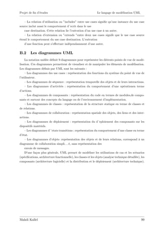 Projet de …n d’
              études                                             Le langage de modélisation UML


    – La relation d’ utilisation ou ”includes” entre use cases signi…e qu’
                                                                         une instance du use case
source inclut aussi le comportement d´ecrit dans le use
    case destination. Cette relation lie l’
                                          exécution d’ use case à un autre.
                                                       un
    – La relation d’ extension ou ”  extends ”entre deux use cases signife que le use case source
étend le comportement du use case destination. L’    exécution
    d’une fonction peut s’  e¤ectuer indépendamment d’   une autre.


B.2      Les diagrammes UML
     La notation uni…ée dé…nit 9 diagrammes pour représenter les diérents points de vue de modé-
lisation. Ces diagrammes permettent de visualiser et de manipuler les éléments de modélisation.
Les diagrammes dé…nis par UML sont les suivants :
     –Les diagrammes des use cases : représentation des fonctions du système du point de vue de
l’utilisateur.
     –Les diagrammes de séquence : représentation temporelle des objets et de leurs interactions.
     – Les diagrammes d’   activités : représentation du comportement d’       une opérationen terme
d’ actions.
     – Les diagrammes de composants : représentation du code en termes de modules,de compo-
sants et surtout des concepts du langage ou de l’    environnement d’    implémentation.
     – Les diagrammes de classes : représentation de la structure statique en terme de classes et
de relations.
     –Les diagrammes de collaboration : représentation spatiale des objets, des liens et des inter-
actions.
     – Les diagrammes de déploiement : représentation du d´eploiement des composants sur les
dispositifs matériels.
     –Les diagrammes d’  ´etats transitions : représentation du comportement d’     une classe en terme
d’ état.
     – Les diagrammes d’  objets :représentation des objets et de leurs relations, correspond à un
diagramme de collaboration simpli. . . é, sans représentation des
     envois de messages.
     D’ une façon plus générale, UML permet de modéliser les utilisations de cas et les scénarios
(spéci…cations, architecture fonctionnelle), les classes et les objets (analyse technique détaillée), les
composants (architecture logicielle) et la distribution et le déploiement (architecture technique).




Mahdi Kallel                                                                                          99
 