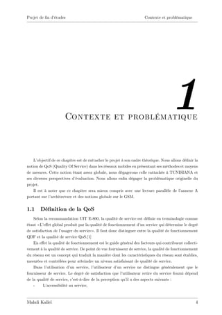 Projet de …n d’
              études                                                  Contexte et problématique




                      Contexte et problématique
                                                                                      1
    L’ objectif de ce chapitre est de rattacher le projet à son cadre théorique. Nous allons dé…nir la
notion de QoS (Quality Of Service) dans les réseaux mobiles en présentant ses méthodes et moyens
de mesures. Cette notion étant assez globale, nous dégagerons celle rattachée à TUNISIANA et
ses diverses perspectives d’  évaluation. Nous allons en…n dégager la problématique originelle du
projet.
    Il est à noter que ce chapitre sera mieux compris avec une lecture parallèle de l’      annexe A
portant sur l’ architecture et des notions globale sur le GSM.


1.1     Dé…nition de la QoS
    Selon la recommandation UIT E-800, la qualité de service est dé…nie en terminologie comme
étant « L’e¤et global produit par la qualité de fonctionnement d’ service qui détermine le degré
                                                                     un
de satisfaction de l’usager du service» . Il faut donc distinguer entre la qualité de fonctionnement
QDF et la qualité de service QoS.[1]
    En e¤et la qualité de fonctionnement est le guide général des facteurs qui contribuent collecti-
vement à la qualité de service. De point de vue fournisseur de service, la qualité de fonctionnement
du réseau est un concept qui traduit la manière dont les caractéristiques du réseau sont établies,
mesurées et contrôlées pour atteindre un niveau satisfaisant de qualité de service.
    Dans l’ utilisation d’ service, l’
                           un           utilisateur d’ service ne distingue généralement que le
                                                      un
fournisseur de service. Le degré de satisfaction que l’   utilisateur retire du service fourni dépend
de la qualité de service, c’est-à-dire de la perception qu’ a des aspects suivants :
                                                            il
    -     L’accessibilité au service,



Mahdi Kallel                                                                                        4
 