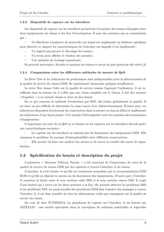 Projet de …n d’
              études                                                  Contexte et problématique


1.2.3   Dispositifs de capture sur les interfaces

   Les dispositifs de capture sur les interfaces permettent d’  examiner les trames échangées entre
deux équipements du réseau à des …ns d’     investigation. Il sont des systèmes qui se caractérisent
par :
   -     Un Hardware (analyseur de protocole) sur lequel est implémenté un Software spéci…que
pour détecter et adapter les caractéristiques de l’ interface sur laquelle il est implémenté ;
   -     Un logiciel qui permet le décodage des trames ;
   -     Un écran pour a¢ cher le résultat des mesures ;
   -     Une mémoire de stockage importante.
   Ils peuvent intercepter, décoder et analyser les trames et savoir de quel protocole elle relève.[4]

1.2.4   Comparaison entre les di¤érentes méthodes de mesure de QoS

     Le Drive Test et les indicateurs de performance sont indispensables pour la détermination de
la qualité de service du réseau GSM. Ils représentent néanmoins quelques insu¢ sances.
     Le drive Test donne l’ idée sur la qualité de service comme l’  aperçoit l’utilisateur, il est in-
su¢ sant dans la mesure où il n’   o¤re pas une vision complète sur le réseau, il fait des mesures
« Snapshot » à un instant donné et dans un lieu donné.
     En ce qui concerne la méthode d’    évaluation par KPI, elle évalue globalement la qualité. Il
est donc un peu di¢ cile de déterminer la cause exacte d’ disfonctionnement. D’
                                                            un                         autre part, ces
indicateurs dépendent étroitement du constructeur dans la mesure ou chacun dé…ni et implémente
ses indicateurs d’une façon propre. Ceci stimule l’hétérogénéité entre les systèmes des fournisseurs
d’ équipements.
     L’importance du suivi de la QoS en se basant sur les captures sur les interfaces découle grâce
aux caractéristiques suivantes :
     -    La capture sur les interfaces ne dépend pas du fournisseur des équipements GSM. Elle
compense le problème du manque d’      interopérabilité entre di¤érents constructeurs.
     -    Elle permet de faire une analyse bas niveau et de suivre la totalité des traces de signa-
lisation.


1.3     Spéci…cation du besoin et description du projet
    L’ opérateur « Orascom Télécom Tunisie » a été conscient de l’        importance du suivi de la
qualité de service du réseau GSM par des captures à travers l’    interface A du réseau.
    L’ interface A a été choisie vu qu’ est totalement normalisée par la recommandation GSM
                                      elle
08.08 et qu’ ne dépend en aucun cas du fournisseur des équipements. D’
             elle                                                               autre part, l’interface
A constitue la limite entre le sous système radio BSS et le sous système réseau NSS. Il s’         agit
d’ une fenêtre qui s’ouvre sur les deux systèmes à la fois, elle pouvait détecter les problèmes BSS
et les problèmes NSS. La quasi-totalité des procédures GSM font transiter des messages à travers
l’
 interface A, il est donc possible de tirer les informations utiles qui renseignent sur la qualité de
service du réseau.
    Du coté de chez TUNISIANA, La plateforme de capture sur l’           interface A est fournie par
ASTELLIA : une société spécialisée dans la conception de solutions matérielles et logicielles




Mahdi Kallel                                                                                         6
 