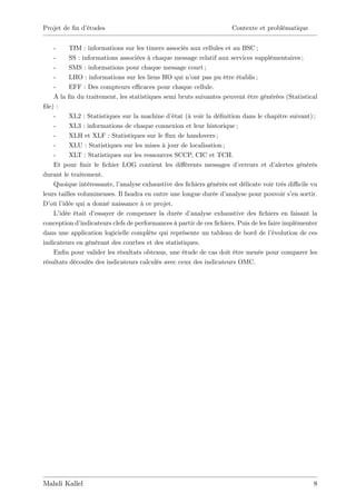Projet de …n d’
              études                                                   Contexte et problématique


    -     TIM : informations sur les timers associés aux cellules et au BSC ;
    -     SS : informations associées à chaque message relatif aux services supplémentaires ;
    -     SMS : informations pour chaque message court ;
    -     LHO : informations sur les liens HO qui n’ pas pu être établis ;
                                                       ont
    -     EFF : Des compteurs e¢ caces pour chaque cellule.
    A la …n du traitement, les statistiques semi bruts suivantes peuvent être générées (Statistical
…le) :
    -     XL2 : Statistiques sur la machine d’  état (à voir la dé…nition dans le chapitre suivant) ;
    -     XL3 : informations de chaque connexion et leur historique ;
    -     XLH et XLF : Statistiques sur le ‡ de handovers ;
                                               ux
    -     XLU : Statistiques sur les mises à jour de localisation ;
    -     XLT : Statistiques sur les ressources SCCP, CIC et TCH.
    Et pour …nir le …chier LOG contient les di¤érents messages d’         erreurs et d’  alertes générés
durant le traitement.
    Quoique intéressante, l’  analyse exhaustive des …chiers générés est délicate voir très di¢ cile vu
leurs tailles volumineuses. Il faudra en outre une longue durée d’   analyse pour pouvoir s’ sortir.
                                                                                               en
D’ l’
   où idée qui a donné naissance à ce projet.
    L’ idée était d’essayer de compenser la durée d’   analyse exhaustive des …chiers en faisant la
conception d’  indicateurs clefs de performances à partir de ces …chiers. Puis de les faire implémenter
dans une application logicielle complète qui représente un tableau de bord de l’        évolution de ces
indicateurs en générant des courbes et des statistiques.
    En…n pour valider les résultats obtenus, une étude de cas doit être menée pour comparer les
résultats découlés des indicateurs calculés avec ceux des indicateurs OMC.




Mahdi Kallel                                                                                          8
 
