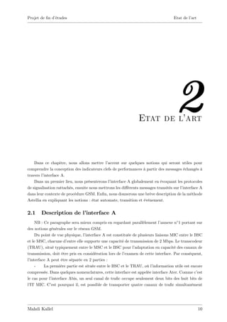 Projet de …n d’
              études                                                                Etat de l’art




                                                                Etat de l’
                                                                         art
                                                                                     2
    Dans ce chapitre, nous allons mettre l’   accent sur quelques notions qui seront utiles pour
comprendre la conception des indicateurs clefs de performances à partir des messages échangés à
travers l’interface A.
    Dans un premier lieu, nous présenterons l’ interface A globalement en évoquant les protocoles
de signalisation rattachés, ensuite nous mettrons les di¤érents messages transités sur l’
                                                                                        interface A
dans leur contexte de procédure GSM. En…n, nous donnerons une brève description de la méthode
Astellia en expliquant les notions : état automate, transition et événement.


2.1     Description de l’
                        interface A
     NB : Ce paragraphe sera mieux compris en regardant parallèlement l’       annexe n 1 portant sur
des notions générales sur le réseau GSM.
     Du point de vue physique, l’  interface A est constituée de plusieurs liaisons MIC entre le BSC
et le MSC, chacune d’  entre elle supporte une capacité de transmission de 2 Mbps. Le transcodeur
(TRAU), situé typiquement entre le MSC et le BSC pour l’       adaptation en capacité des canaux de
transmission, doit être pris en considération lors de l’  examen de cette interface. Par conséquent,
l’interface A peut être séparée en 2 parties :
     -    La première partie est située entre le BSC et le TRAU, où l’   information utile est encore
compressée. Dans quelques nomenclatures, cette interface est appelée interface Ater. Comme c’     est
le cas pour l’interface Abis, un seul canal de tra…c occupe seulement deux bits des huit bits de
l’ MIC. C’ pourquoi il, est possible de transporter quatre canaux de tra…c simultanément
  IT          est




Mahdi Kallel                                                                                        10
 