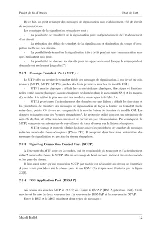 Projet de …n d’
              études                                                               Etat de l’art


    De ce fait, on peut échanger des messages de signalisation sans établissement réel de circuit
de communication.
    Les avantages de la signalisation sémaphore sont :
    -     La possibilité de transférer de la signalisation pure indépendamment de l’  établissement
d’ circuit.
  un
    -     La réduction des délais de transfert de la signalisation et diminution du temps d’   occu-
pation ine¢ cace des circuits.
    -     La possibilité de transférer la signalisation à fort débit pendant une communication sans
que l’utilisateur soit gêné.
    -     La possibilité de réserver les circuits pour un appel seulement lorsque le correspondant
demandé est réellement joignable.[7]

2.2.2   Message Transfert Part (MTP) :

    Le MTP o¤re un service de transfert …able des messages de signalisation. Il est divisé en trois
niveaux (MTP1, MTP2, MTP3) proches des trois premières couches du modèle OSI :
    -     MTP1 couche physique : dé…nit les caractéristiques physiques, électriques et fonction-
nelles d’une liaison physique (liaison sémaphore de données dans le vocabulaire SS7) et les moyens
d’ accéder. On utilise le plus souvent des conduits numériques à 64 kbit / s.
  y
    -     MTP2 procédures d’    acheminement des données sur une liaison : dé…nit les fonctions et
les procédures de transfert des messages de signalisation de façon à fournir un transfert …able
entre deux points. Ce niveau est comparable à la couche liaison de données du modèle OSI. Les
données échangées sont des "trames sémaphores". Le protocole utilisé contient un mécanisme de
contrôle du ‡ de détection des erreurs et de correction par retransmission. Par conséquent, le
               ux,
MTP2 comporte un mécanisme de surveillance du taux d’        erreur sur la liaison sémaphore.
    -     MTP3 routage et contrôle : dé…nit les fonctions et les procédures de transfert de messages
entre les noeuds du réseau sémaphore (PS ou PTS). Il comprend deux fonctions : orientation des
messages de signalisation et gestion du réseau sémaphore.

2.2.3   Signaling Connection Control Part (SCCP)

    A l’ encontre du MTP avec ses 3 couches, qui est responsable du transport et l’acheminement
entre 2 noeuds du réseau, le SCCP o¤re un adressage de bout en bout, même à travers les noeuds
et les pays du réseau.
    Il faut aussi noter qu’une connexion SCCP par mobile est nécessaire au niveau de l’ interface
A pour toute procédure sur le réseau pour le cas GSM. Ces étapes sont illustrées par la …gure
2.2[4].

2.2.4   BSS Application Part (BSSAP)


   Au dessus des couches MTP et SCCP, on trouve le BSSAP (BSS Application Part). Cette
couche est formée de deux sous-couches : la sous-couche BSSMAP et la sous-couche DTAP.
   Entre le BSC et le MSC transitent deux types de messages :




Mahdi Kallel                                                                                       12
 