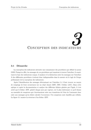 Projet de …n d’
              études                                                 Conception des indicateurs




                       Conception des indicateurs
                                                                                     3
3.1     Démarche
    La conception des indicateurs nécessite une connaissance des procédures que dé…nit la norme
GSM. Puisqu’ e¤et, les messages de ces procédures qui transitent à travers l’
              en                                                                 interface A consti-
tuent la base des indicateurs conçus. L’analyse et la distinction entre les messages sur l’interface
A des di¤érentes procédures s’ avèrent donc indispensables dans la mesure où il s’   agit de l’étape
préliminaire de la conception des indicateurs.
    Après l’identi…cation des messages déterminant sur l’   interface A, il faut trouver un moyen
de comptage de leurs occurrences sur un objet donné (MSC, BSC, Cellule, LAC). Dans cette
optique et après la documentation et analyse des di¤érents …chiers générés par Cigale, il s’      est
avéré que le …chier .EFF, généré chaque jour par capture, est le plus intéressant vu qu’ donne
                                                                                            il
un ensemble de compteurs qui s’  incrémentent suite aux transitions de l’  état de l’automate donc
suite aux messages qu’ désire calculer l’
                       on                  occurrence. Ces compteurs sont classi…és par cellules.
La …gure 3.1 montre la structure d’ …chier .EFF.
                                    un




Mahdi Kallel                                                                                      22
 