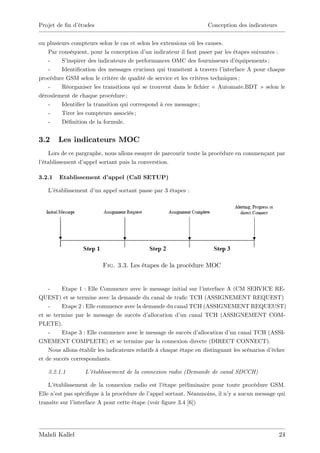 Projet de …n d’
              études                                                Conception des indicateurs


ou plusieurs compteurs selon le cas et selon les extensions où les causes.
   Par conséquent, pour la conception d’ indicateur il faut paser par les étapes suivantes :
                                           un
   -     S’inspirer des indicateurs de performances OMC des fournisseurs d’    équipements ;
   -     Identi…cation des messages cruciaux qui transitent à travers l’  interface A pour chaque
procédure GSM selon le critère de qualité de service et les critères techniques ;
   -     Réorganiser les transitions qui se trouvent dans le …chier « Automate.BDT » selon le
déroulement de chaque procédure ;
   -     Identi…er la transition qui correspond à ces messages ;
   -     Tirer les compteurs associés ;
   -     Dé…nition de la formule.


3.2     Les indicateurs MOC
   Lors de ce pargraphe, nous allons essayer de parcourir toute la procédure en commençant par
l’
 établissement d’appel sortant puis la converstion.

3.2.1   Etablissement d’
                       appel (Call SETUP)

   L’établissement d’ appel sortant passe par 3 étapes :
                     un




                         Fig. 3.3. Les étapes de la procédure MOC


    -    Etape 1 : Elle Commence avec le message initial sur l’    interface A (CM SERVICE RE-
QUEST) et se termine avec la demande du canal de tra…c TCH (ASSIGNEMENT REQUEST)
    -    Etape 2 : Elle commence avec la demande du canal TCH (ASSIGNEMENT REQUEUST)
et se termine par le message de succès d’    allocation d’ canal TCH (ASSIGNEMENT COM-
                                                          un
PLETE).
    -    Etape 3 : Elle commence avec le message de succès d’    allocation d’ canal TCH (ASSI-
                                                                              un
GNEMENT COMPLETE) et se termine par la connexion directe (DIRECT CONNECT).
    Nous allons établir les indicateurs relatifs à chaque étape en distinguant les scénarios d’échec
et de succès correspondants.

   3.2.1.1        L’établissement de la connexion radio (Demande de canal SDCCH)

    L’établissement de la connexion radio est l’  étape préliminaire pour toute procédure GSM.
Elle n’ pas spéci…que à la procédure de l’
       est                                   appel sortant. Néanmoins, il n’ a aucun message qui
                                                                            y
transite sur l’interface A pour cette étape (voir …gure 3.4 [6])




Mahdi Kallel                                                                                     24
 