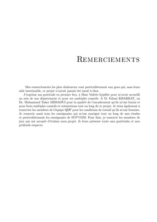 Remerciements


     Mes remerciements les plus chaleureux vont particulièrement aux gens qui, sans leurs
aide inestimable, ce projet n’aurait jamais été mené à bien.
    J’exprime ma gratitude en premier lieu, à Mme Valérie Lépillet pour m’      avoir accueilli
au sein de son département et pour ses multiples conseils. À M. Fahmi KHARRAT, au
Dr. Mohammed Taher MISSAOUI pour la qualité de l’        encadrement qu’ m’ fourni et
                                                                           ils ont
pour leurs multiples conseils et orientations tout au long de ce projet. Je tiens également à
remercier les membres de l’ équipe QDF pour les conditions de travail qu’ m’ fournies.
                                                                            ils ont
Je remercie aussi tous les enseignants qui m’    ont enseigné tout au long de mes études
et particulièrement les enseignants de SUP’   COM. Pour …nir, je remercie les membres de
jury qui ont accepté d’ évaluer mon projet. Je leurs présente toute mes gratitudes et mes
profonds respects.
 