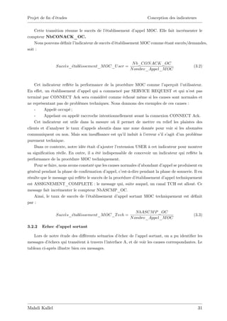Projet de …n d’
              études                                                  Conception des indicateurs


    Cette transition résume le succès de l’établissement d’appel MOC. Elle fait incrémenter le
compteur NbCONACK_OC.
    Nous pouvons dé…nir l’indicateur de succès d’
                                                établissement MOC comme étant succès/demandes,
soit :


                                                             N b_CON ACK_OC
                Succes_etablissement_M OC_U ser =                                                (3.2)
                                                            N ombre_Appel_M OC


    Cet indicateur re‡ la performance de la procédure MOC comme l’
                        ète                                                      aperçoit l’
                                                                                           utilisateur.
En e¤et, un établissement d’   appel qui a commencé par SERVICE REQUEST et qui n’ pas           est
terminé par CONNECT Ack sera considéré comme échoué même si les causes sont normales et
ne représentant pas de problèmes techniques. Nous donnons des exemples de ces causes :
    -     Appelé occupé ;
    -     Appelant ou appelé raccroche intentionnellement avant la connexion CONNECT Ack.
    Cet indicateur est utile dans la mesure où il permet de mettre en relief les plaintes des
clients et d’analyser le taux d’ appels aboutis dans une zone donnée pour voir si les abonnées
communiquent ou non. Mais son insu¢ sance est qu’ induit à l’
                                                        il           erreur s’ s’
                                                                              il agit d’ problème
                                                                                          un
purement technique.
    Dans ce contexte, notre idée était d’ ajouter l’extension USER à cet indicateur pour montrer
sa signi…cation réelle. En outre, il a été indispensable de concevoir un indicateur qui re‡ la   ète
performance de la procédure MOC techniquement.
    Pour se faire, nous avons constaté que les causes normales d’  abondant d’  appel se produisent en
général pendant la phase de con…rmation d’    appel, c’est-à-dire pendant la phase de sonnerie. Il en
résulte que le message qui re‡ le succès de la procédure d’
                               ète                             établissement d’  appel techniquement
est ASSIGNEMENT_COMPLETE : le message qui, suite auquel, un canal TCH est alloué. Ce
message fait incrémenter le compteur NbASCMP_OC.
    Ainsi, le taux de succès de l’ établissement d’ appel sortant MOC techniquement est dé…nit
par :

                                                               N bASCM P _OC
                Succes_etablissement_M OC_T ech =                                                (3.3)
                                                            N ombre_Appel_M OC

3.2.2   Echec d’appel sortant

    Lors de notre étude des di¤érents scénarios d’   échec de l’appel sortant, on a pu identi…er les
messages d’ échecs qui transitent à travers l’interface A, et de voir les causes correspondantes. Le
tableau ci-après illustre bien ces messages.




Mahdi Kallel                                                                                        31
 