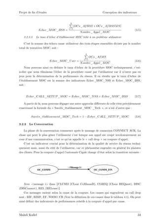 Projet de …n d’
              études                                                Conception des indicateurs


                                        P
                                        3
                                              (OCx_Af BSS + OCx_Af BSSM S)
                                        x=1
               Echec_M OC_BSS =                                                               (3.5)
                                                  N ombre_Appel_M OC
   3.2.2.3   Le taux d’échec d’établissemnt MOC relié à un problème utilisateur

    C’ la somme des échecs cause utilisateur des trois étapes ensembles divisée par le nombre
      est
total de tentatives MOC, soit :

                                                      P
                                                      3
                                                            OCx_Af M S
                                                      x=1
                        Echec_M OC_U ser =                                                    (3.6)
                                                  N ombre_Appel_M OC
    Nous pouvons ainsi en déduire le taux d’échec de la procédure MOC techniquement, c’     est-
à-dire que nous éliminons l’échec de la procédure causé par l’utilisateur car il n’entre pas en
jeux pour la détermination de la performance du réseau. Il en résulte que le taux d’   échec de
l’établissement MOC est la somme des indicateurs Echec_MOC_NSS et Echec_MOC_BSS,
soit :


        Echec_CALL_SET U P _M OC = Echec_M OC_N SS + Echec_M OC_BSS                           (3.7)

   A partir de là, nous pouvons dégager une autre approche di¤érente de celle citée précédemment
concernant la formule du « Succès_établissement_MOC _Tech » , ce n’ d’   est autre que :

          Succes_etablissement_M OC_T ech = 1           Echec_CALL_SET U P _M OC              (3.8)

3.2.3    La Conversation

    La phase de la conversation commence après le message de connexion CONNECT ACK. La
chose qui peut le plus gêner l’ utilisateur c’ lorsque son appel est coupé involontairement au
                                             est
cour d’ une communication, c’ ce qu’ appelle le « call drop » ou coupure d’
                              est        on                                       appel.
    C’ un indicateur crucial pour la détermination de la qualité de service du réseau techni-
       est
quement mais, aussi du côté de l’  utilisateur, car ce phénomène engendre en général les plaintes
des clients. Pour la coupure d’appel l’automate Cigale change d’état selon la transition suivante :




                                        <Message i>
               OC_COMM                                         OC_COMM_FIN




    Avec <message i> dans {CLCMD (CLear CoMmanD), CLREQ (CLear REQuest), DISC
(DISConnect), REL (RELease)}
    Ces messages varient selon la cause de la coupure. Les causes qui engendrent un call drop
sont : RIF, RIMF, EF, NOOO, CR (Voir la dé…nition de ces causes dans le tableau 4.1). On peut
ainsi dé…nir des indicateurs de performances relatifs à la coupure d’appel par cause.



Mahdi Kallel                                                                                     34
 