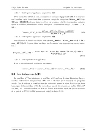 Projet de …n d’
              études                                             Conception des indicateurs


   3.2.3.1   La Coupure d’appel due à un problème BSS

    Deux paramètres entrent en jeux, les coupures au niveau des équipements BSS et les coupures
sur l’ interface radio. Nous allons donc prendre en compte les compteurs OCcom_AfBSS et
OCcom_AfBSSMS, et nous allons les diviser sur le nombre total des conversations sortantes
qui est le nombre d’  occurrence du dernier message de l’établissement d’appel CONNECT ACK,
Soit :

                                        OCcom_Af BSS + OCcom_Af BSSM S
             Coupure_M OC_BSS =                                                            (3.9)
                                               N bCON ACK_OC
   3.2.3.2   La Coupure d’appel due à un problème NSS

    Les compteurs à prendre en compte sont OCcom_AfNSS, OCcom_AfNSSBS et OC-
com_AfNSSMS. Et nous allons les diviser sur le nombre total des conversations sortantes.
Soit :


                             OCcom_ Af N SS + OCcom_ Af N SSM S + OCcom_ Af N SSBS
  Coupure_M OC_N SS =
                                               N bCON ACK _ OC
                                                                                (3.10)

   3.2.3.3   La Coupure totale d’appel MOC

   C’ la somme des deux indicateurs précédents :
     est

             Coupure_M OC = Coupure_M OC_BSS + Coupure_M OC_N SS                          (3.11)


3.3    Les indicateurs MTC
    La procédure MTC est identique à la procédure MOC sauf pour la phase d’   initiation d’
                                                                                          appel.
En e¤et, contrairement à la procédure MOC, celle-ci est initiée par le réseau et non pas par le
mobile. Pour le reste de la procédure tous les indicateurs auront la même dé…nition que leurs
homologues de la procédure MOC. Le réseau lance un avis de recherche du mobile (BSSMAP
PAGING) sur l’   ensemble des BSC du LAC du mobile. Si le mobile reçoit cet avis de recherche
de la part de sa BTS, il établit la connexion radio (voir …gure 3.11) :




Mahdi Kallel                                                                                  35
 