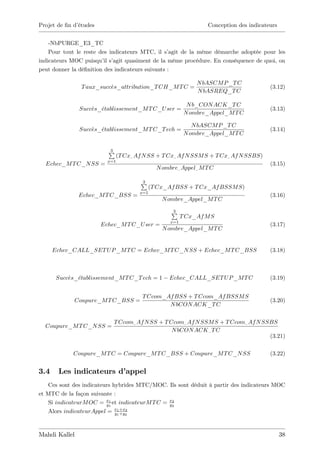Projet de …n d’
              études                                               Conception des indicateurs


    -NbPURGE_E3_TC
    Pour tout le reste des indicateurs MTC, il s’  agit de la même démarche adoptée pour les
indicateurs MOC puisqu’ s’
                         il agit quasiment de la même procédure. En conséquence de quoi, on
peut donner la dé…nition des indicateurs suivants :

                                                               N bASCM P _T C
               T aux_succes_attribution_T CH_M T C =                                      (3.12)
                                                               N bASREQ_T C

                                                            N b_CON ACK_T C
               Succes_etablissement_M T C_U ser =                                         (3.13)
                                                           N ombre_Appel_M T C

                                                              N bASCM P _T C
               Succes_etablissement_M T C_T ech =                                         (3.14)
                                                           N ombre_Appel_M T C


                          P
                          3
                               (T Cx_ Af N SS + T Cx_ Af N SSM S + T Cx_ Af N SSBS)
                         x=1
  Echec_M T C_N SS =                                                                      (3.15)
                                               N ombre_ Appel_ M T C

                                       P
                                       3
                                             (T Cx_Af BSS + T Cx_Af BSSM S)
                                       x=1
               Echec_M T C_BSS =                                                          (3.16)
                                                 N ombre_Appel_M T C

                                                    P
                                                    3
                                                          T Cx_Af M S
                                                    x=1
                       Echec_M T C_U ser =                                                (3.17)
                                                 N ombre_Appel_M T C


      Echec_CALL_SET U P _M T C = Echec_M T C_N SS + Echec_M T C_BSS                      (3.18)



       Succes_etablissement_M T C_T ech = 1        Echec_CALL_SET U P _M T C              (3.19)


                                        T Ccom_Af BSS + T Ccom_Af BSSM S
             Coupure_M T C_BSS =                                                          (3.20)
                                                N bCON ACK_T C


                            T Ccom_ Af N SS + T Ccom_ Af N SSM S + T Ccom_ Af N SSBS
  Coupure_M T C_N SS =
                                                 N bCON ACK _ T C
                                                                                  (3.21)

            Coupure_M T C = Coupure_M T C_BSS + Coupure_M T C_N SS                        (3.22)


3.4    Les indicateurs d’
                        appel
   Ces sont des indicateurs hybrides MTC/MOC. Ils sont déduit à partir des indicateurs MOC
et MTC de la façon suivante :
   Si indicateurM OC = x1 et indicateurM T C = x2
                         y
                           1
                                               y
                                                 2

                             x1 +x2
   Alors indicateurAppel = y1 +y2



Mahdi Kallel                                                                                    38
 