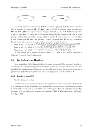 Projet de …n d’
              études                                                  Conception des indicateurs




                                           LUREJ
                 LU_N                                               LU_FIN




    Le message correspondant est LU REJect (Location Updating REJect). Cette transition
fait incrémenter le compteur LU_N_Fail_User s’ s’         il agit d’ échec causé par l’
                                                                      un                       abonné,
LU_N_Fail_BSS s’ s’    il agit d’ échec d’
                                 un            origine BSS et LU_N_Fail_NSS s’ s’         il agit d’un
échec d’ origine NSS. Ceci concerne le LU normale. Pour le LU périodique ou IA, c’ le même est
principe sauf que la nomenclature change. (Au lieu la lettre N pour normale on trouve la lettre
P pour périodique et IA pour IMSI Attach). Le calcul du taux d’       échec LU est alors possible en
faisant le rapport nombre de message d’  échec sur nombre total de tentatives :
                                  N U _N _F AIL_U SER+N U _P _F AIL_U SER+N U _IA_F AIL_U SER
    T aux_echec_LU _U SER =                N ombre_tentativesLU _N +N ombre_tentativesLU _P
                                 N U _N _F AIL_BSS+N U _P _F AIL_BSS+N U _IA_F AIL_BSS
   T aux_echec_LU _BSS =               N ombre_tentativesLU _N +N ombre_tentativesLU _P
                                 N U _N _F AIL_N SS+N U _P _F AIL_N SS+N U _IA_F AIL_N SS
   T aux_echec_LU _N SS =               N ombre_tentativesLU _N +N ombre_tentativesLU _P
   On peut véri…er que la somme des taux d’échec NSS, USER et BSS n’ d’
                                                                    est autre que la
di¤érence (1-taux de succès) déjà calculé.


3.6     Les indicateurs Handover
    Parmi les maillons faibles du suivi de la performance du réseau GSM à partir de l’interface A,
on distingue une limite pour la procédure handover. En e¤et, les messages relatifs aux handovers
intra-BSC ne transitent pas sur l’ interface A. Il semble alors évident que seule la mesure de la
performance du handover inter-BSC sera prise en compte par le biais de l’  interface A.

3.6.1   Handover interBSC

   3.6.1.1    Handover sortant

    Le mobile échange avec sa station de base des rapports de mesures sur la qualité du lien radio
et la puissance du signal, si la qualité ou la puissance est au dessous d’ minimum requis, et que
                                                                          un
la cellule cible appartient à un autre BSC, alors le BSC origine demande un handover Inter-BSC
auprès du MSC par le biais d’ message de la couche BSSMAP HORQD (HandOver_ReQuireD)
                                un
(voir …gure 3.15).




Mahdi Kallel                                                                                       42
 