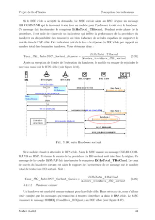 Projet de …n d’
              études                                               Conception des indicateurs


   Si le BSC cible a accepté la demande, Le MSC envoie alors au BSC origine un message
HO COMMAND qui le transmet à son tour au mobile pour l’        ordonner à exécuter le handover.
Ce message fait incrémenter le compteur EtHoTotal_THocmd. Pendant cette phase de la
procédure, il est utile de concevoir un indicateur qui re‡ la performance de la procédure du
                                                          ète
handover en disponibilité des ressources ou bien l’ absence de cellules capables de supporter le
mobile dans le BSC cible. Cet indicateur calcule le taux de réponse du BSC cible par rapport au
nombre total des demandes handover. Nous obtenons donc :

                                                         EtHoT otal_T Hocmd
   T aux_HO_InterBSC_Sortant_Reponse =                                                      (3.26)
                                                    N ombre_tentatives_HO_sortant
   Après sa reception de l’ordre de l’
                                     exécution du handover, le mobile va essayer de rejoindre le
nouveau canal sur le BTS cible (voir …gure 3.16).




                              Fig. 3.16. suite Handover sortant


    Si le mobile réussit à atteindre le BTS cible. Alors le MSC envoie un message CLEAR COM-
MAND au MSC. Il résume le succès de la procédure du HO sortant coté interface A origine. Ce
message de la couche BSSMAP fait incrémenter le compteur EtHoTotal_THoClmd. Le taux
de succès du handover sortant est alors le rapport de l’   occurrence de ce message sur le nombre
total de tentatives HO sortant. Soit :

                                                        EtHoT otal_T HoClmd
    T aux_HO_InterBSC_Sortant_Succes =                                                      (3.27)
                                                   N ombre_tentatives_HO_sortant
   3.6.1.2   Handover entrant

    Un handover est considéré comme entrant pour la cellule cible. Dans cette partie, nous n’allons
tenir compte que les messages qui transitent à travers l’interface A dans le BSS cible. Le MSC
transmet le message HOREQ (HandOver_REQuest) au BSC cible (voir …gure 3.17).


Mahdi Kallel                                                                                    44
 