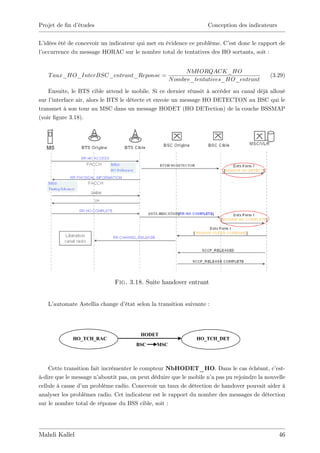 Projet de …n d’
              études                                               Conception des indicateurs


L’ idées été de concevoir un indicateur qui met en évidence ce problème. C’ donc le rapport de
                                                                          est
l’
 occurrence du message HORAC sur le nombre total de tentatives des HO sortants, soit :


                                                           N bHORQACK_HO
   T aux_HO_InterBSC_entrant_Reponse =                                                      (3.29)
                                                     N ombre_tentatives_HO_entrant

    Ensuite, le BTS cible attend le mobile. Si ce dernier réussit à accéder au canal déjà alloué
sur l’interface air, alors le BTS le détecte et envoie un message HO DETECTON au BSC qui le
transmet à son tour au MSC dans un message HODET (HO DETection) de la couche BSSMAP
(voir …gure 3.18).




                              Fig. 3.18. Suite handover entrant


   L’automate Astellia change d’
                               état selon la transition suivante :




                                         HODET
             HO_TCH_RAC                                        HO_TCH_DET
                                       BSC     MSC



    Cette transition fait incrémenter le compteur NbHODET_HO. Dans le cas échéant, c’          est-
à-dire que le message n’ aboutit pas, on peut déduire que le mobile n’ pas pu rejoindre la nouvelle
                                                                     a
cellule à cause d’ problème radio. Concevoir un taux de détection de handover pouvait aider à
                  un
analyser les problèmes radio. Cet indicateur est le rapport du nombre des messages de détection
sur le nombre total de réponse du BSS cible, soit :




Mahdi Kallel                                                                                    46
 