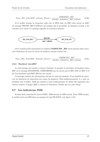 Projet de …n d’
              études                                               Conception des indicateurs



                                                         N bHODET _HO
      T aux_HO_InterBSC_entrant_Detect =                                                    (3.30)
                                                  N ombre_tentatives_HO_entrant

   Si le mobile termine la connexion radio avec le BTS cible, Le BSC cible envoie au MSC
un message HOCMP (HO CoMPlete) qui indique que la procédure du handover sortant a été
exécutée avec succès. Ce message engendre la transition suivante :




                                        HOCMP
             HO_TCH_DET                                        HO_TCH_FIN
                                      BSC     MSC



    Cette transition fait incrémenter le compteur NbHOCMP_HO. Nous pouvons alors conce-
voir l’indicateur du taux de succès du handover entrant comme suit :


                                                          N bHOCM P _HO
    T aux_HO_InterBSC_Entrant_Succes =                                                      (3.31)
                                                   N ombre_tentatives_HO_entrant

3.6.2   Handover intraBSC

    Le seul message qui transite à travers l’interface A pendant la procédure du handover intra
BSC est le message HANDOVER_PERFORMED qui est envoyé par le BSC cible au MSC à la
…n d’ handover intra-BSC é¤ectué avec succès.
     un
    Ce message contient des informations tels que la cause du handover. Il est possible de conce-
voir un indicateur de répartition des causes du handover. Mais malheureusement, il y avait un
problème avec le …chier .XLH qui contient ce type d’   informations. Ce …chier fait apparaître des
valeurs erronées. L’équipe QDF a contacté le fournisseur Astellia qui en a pris charge.


3.7     Les indicateurs SMS
    Il existe deux scénarios de l’envoi d’SMS : SMS entrant ou SMS sortant. Pour l’SMS sortant,
le mobile envoi son SMS dans un message de type RP-DATA (voir …gure 4.19).




Mahdi Kallel                                                                                    47
 