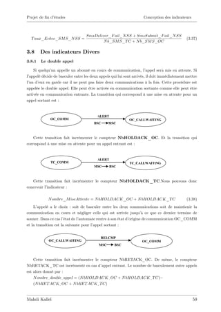 Projet de …n d’
              études                                                Conception des indicateurs



                                  SmsDeliver_F ail_N SS + SmsSubmit_F ail_N SS
  T aux_Echec_SM S_N SS =                                                                    (3.37)
                                          N b_SM S_T C + N b_SM S_OC

3.8     Des indicateurs Divers
3.8.1   Le double appel

    Si quelqu’ appelle un abonné en cours de communication, l’
              un                                                       appel sera mis en attente. Si
l’
 appelé décide de basculer entre les deux appels qui lui sont arrivés, il doit immédiatement mettre
l’ d’
 un eux en garde car il ne peut pas faire deux communications à la fois. Cette procédure est
appelée le double appel. Elle peut être activée en communication sortante comme elle peut être
activée en communication entrante. La transition qui correspond à une mise en attente pour un
appel sortant est :


                                         ALERT
             OC_COMM                                        OC_CALLWAITING
                                       BSC      MSC         MOSMS_SUB_FIN



    Cette transition fait incrémenter le compteur NbHOLDACK_OC. Et la transition qui
correspond à une mise en attente pour un appel entrant est :


                                         ALERT
              TC_COMM                                       TC_CALLWAITING
                                       MSC       BSC        MOSMS_SUB_FIN



   Cette transition fait incrémenter le compteur NbHOLDACK_TC.Nous pouvons donc
concevoir l’indicateur :

            N ombre_M iseAttente = N bHOLDACK_OC + N bHOLDACK_T C                            (3.38)
    L’ appelé a le choix : soit de basculer entre les deux communications soit de maintienir la
communication en cours et négliger celle qui est arrivée jusqu’ ce que ce dernier termine de
                                                                    à
sonner. Dans ce cas l’ état de l’
                                automate rentre à son état d’origine de communication OC_COMM
et la transition est la suivante pour l’appel sortant :


                                             RELCMP
            OC_CALLWAITING                                         OC_COMM
                                          MSC      BSC



    Cette transition fait incrémenter le compteur NbRETACK_OC. De même, le compteur
NbRETACK_TC est incrémenté en cas d’      appel entrant. Le nombre de basculement entre appels
est alors donné par :
    N ombre_ double_ appel = (N bHOLDACK _ OC + N bHOLDACK _ T C)
    (N bRET ACK _ OC + N bRET ACK _ T C)


Mahdi Kallel                                                                                     50
 