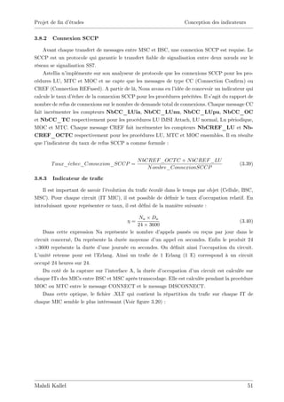 Projet de …n d’
              études                                               Conception des indicateurs


3.8.2   Connexion SCCP

    Avant chaque transfert de messages entre MSC et BSC, une connexion SCCP est requise. Le
SCCP est un protocole qui garantie le transfert …able de signalisation entre deux nœuds sur le
réseau se signalisation SS7.
    Astellia n’implémente sur son analyseur de protocole que les connexions SCCP pour les pro-
cédures LU, MTC et MOC et ne capte que les messages de type CC (Connection Con…rm) ou
CREF (Connection REFused). A partir de là, Nous avons eu l’   idée de concevoir un indicateur qui
calcule le taux d’échec de la connexion SCCP pour les procédures précitées. Il s’agit du rapport de
nombre de refus de connexions sur le nombre de demande total de connexions. Chaque message CC
fait incrémenter les compteurs NbCC_LUia, NbCC_LUnu, NbCC_LUpu, NbCC_OC
et NbCC_TC respectivement pour les procédures LU IMSI Attach, LU normal, Lu périodique,
MOC et MTC. Chaque message CREF fait incrémenter les compteurs NbCREF_LU et Nb-
CREF_OCTC respectivement pour les procédures LU, MTC et MOC ensembles. Il en résulte
que l’indicateur du taux de refus SCCP a comme formule :


                                               N bCREF _OCT C + N bCREF _LU
        T aux_echec_Connexion_SCCP =                                                        (3.39)
                                                   N ombre_ConnexionSCCP

3.8.3   Indicateur de tra…c

    Il est important de savoir l’
                                évolution du tra…c écoulé dans le temps par objet (Cellule, BSC,
MSC). Pour chaque circuit (IT MIC), il est possible de dé…nir le taux d’  occupation relatif. En
introduisant pour représenter ce taux, il est dé…ni de la manière suivante :

                                              Na Da
                                           =                                             (3.40)
                                             24 3600
    Dans cette expression Na représente le nombre d’   appels passés ou reçus par jour dans le
circuit concerné, Da représente la durée moyenne d’ appel en secondes. En…n le produit 24
                                                     un
  3600 représente la durée d’une journée en secondes. On dé…nit ainsi l’ occupation du circuit.
L’unité retenue pour est l’Erlang. Ainsi un tra…c de 1 Erlang (1 E) correspond à un circuit
occupé 24 heures sur 24.
    Du coté de la capture sur l’interface A, la durée d’occupation d’ circuit est calculée sur
                                                                     un
chaque ITs des MICs entre BSC et MSC après transcodage. Elle est calculée pendant la procédure
MOC ou MTC entre le message CONNECT et le message DISCONNECT.
    Dans cette optique, le …chier .XLT qui contient la répartition du tra…c sur chaque IT de
chaque MIC semble le plus intéressant (Voir …gure 3.20) :




Mahdi Kallel                                                                                    51
 