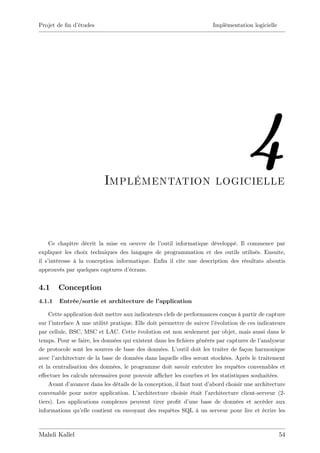 Projet de …n d’
              études                                                    Implémentation logicielle




                           Implémentation logicielle
                                                                                      4
    Ce chapitre décrit la mise en oeuvre de l’outil informatique développé. Il commence par
expliquer les choix techniques des langages de programmation et des outils utilisés. Ensuite,
il s’
    intéresse à la conception informatique. En…n il cite une description des résultats aboutis
approuvés par quelques captures d’ écrans.


4.1     Conception
4.1.1   Entrée/sortie et architecture de l’
                                          application

    Cette application doit mettre aux indicateurs clefs de performances conçus à partir de capture
sur l’interface A une utilité pratique. Elle doit permettre de suivre l’  évolution de ces indicateurs
par cellule, BSC, MSC et LAC. Cette évolution est non seulement par objet, mais aussi dans le
temps. Pour se faire, les données qui existent dans les …chiers générés par captures de l’   analyseur
de protocole sont les sources de base des données. L’     outil doit les traiter de façon harmonique
avec l’architecture de la base de données dans laquelle elles seront stockées. Après le traitement
et la centralisation des données, le programme doit savoir exécuter les requêtes convenables et
e¤ectuer les calculs nécessaires pour pouvoir a¢ cher les courbes et les statistiques souhaitées.
    Avant d’  avancer dans les détails de la conception, il faut tout d’abord choisir une architecture
convenable pour notre application. L’     architecture choisie était l’architecture client-serveur (2-
tiers). Les applications complexes peuvent tirer pro…t d’      une base de données et accéder aux
informations qu’  elle contient en envoyant des requêtes SQL à un serveur pour lire et écrire les



Mahdi Kallel                                                                                        54
 