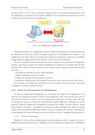 Projet de …n d’
              études                                                 Implémentation logicielle


données. Dans ce cas, la base de données fonctionne dans un processus indépendant de celui
de l’
    application, et parfois sur une machine di¤érente. Les composants permettant l’accès aux
données sont séparés du reste de l’application.




                            Fig. 4.1. Architecture client-serveur


    Plusieurs utilisateurs de l’application peuvent l’utiliser simultanément. Un des inconvénients
de l’architecture deux-tiers est que la logique chargée de la manipulation des données et de
l’application des règles métiers est incluse dans l’application elle-même. Cela pose un problème
lorsque plusieurs applications doivent partager l’ accès à une base de données.
    Face à la multitude d’  architectures informatiques existantes et des moyens de développement
associés, nous devons adopter une solution répondant aux besoins et à la nature même de l’      ap-
plication. Pour choisir la bonne solution, il faut se baser sur des critères de choix qui sont dans
notre cas :
    - Centraliser les données pour une multi-utilisation ;
    - Alléger l’application du coté du client ;
    - Fournir une interface homme machine conviviale.
    L’architecture client-serveur, elle, répond à ces besoins, pour cela nous l’avons donc choisi.
    En se basant sur l’  architecture précédente et sur les entrées-sorties du système, nous avons
pu dégager le schéma synoptique suivant :

4.1.2   Choix de l’
                  environnement de développement

    Le choix du logiciel de développement est en fonction des exigences de l’   application et de
degré de ses performances. Dans le cadre de cette application, nous avons besoin d’   une part de
la gestion des …chiers et d’  autre art d’ stockage des données de ces …chiers dans une base
                                          un
de données. En outre, on a besoin de l’  exécution des requêtes SQL pour l’ chage de certains
                                                                             a¢
résultats. Plusieurs logiciels de développement peuvent être utilisés ; tels que Windev, Visual
Basic, Delphi et visual C++ qui o¤rent tous presque les mêmes privilèges. Par ailleurs en tenant
compte des fonctionnalités o¤ertes par Windev à savoir la souplesse de traitement des …chiers et
la manipulation des bases de données, nous avons choisi de retenir ce langage de programmation.

   4.1.2.1   Windev (w-Language)

  WinDev 10 est un atelier de génie logiciel qui inclut plusieurs outils et modules tels que le
WDMap (Visionneur Hyper File), le WDOutil (outils d’  administration Hyper File), le WDTrans


Mahdi Kallel                                                                                     55
 