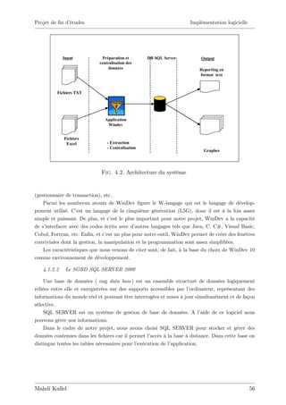 Projet de …n d’
              études                                                 Implémentation logicielle




             Input            Préparation et        DB SQL Server         Output
                             centralisation des
                                  données                                 Reporting en
                                                                          format text



          Fichiers TXT




                                Application
                                 Windev


             Fichiers
              Excel              - Extraction
                                 - Centralisation
                                                                            Graphes




                              Fig. 4.2. Architecture du système


(gestionnaire de transaction), etc.
    Parmi les nombreux atouts de WinDev …gure le W-langage qui est le langage de dévelop-
pement utilisé. C’ un langage de la cinquième génération (L5G), donc il est à la fois assez
                   est
simple et puissant. De plus, et c’ le plus important pour notre projet, WinDev a la capacité
                                  est
de s’interfacer avec des codes écrits avec d’autres langages tels que Java, C, C#, Visual Basic,
Cobol, Fortran, etc. En…n, et c’ un plus pour notre outil, WinDev permet de créer des fenêtres
                                est
conviviales dont la gestion, la manipulation et la programmation sont assez simpli…ées.
    Les caractéristiques que nous venons de citer sont, de fait, à la base du choix de WinDev 10
comme environnement de développement.

   4.1.2.2    Le SGBD SQL SERVER 2000

    Une base de données ( eng data base) est un ensemble structuré de données logiquement
reliées entre elle et enregistrées sur des supports accessibles par l’ordinateur, représentant des
informations du monde réel et pouvant être interrogées et mises à jour simultanément et de façon
sélective.
    SQL SERVER est un système de gestion de base de données. A l’          aide de ce logiciel nous
pouvons gérer nos informations.
    Dans le cadre de notre projet, nous avons choisi SQL SERVER pour stocker et gérer des
données contenues dans les …chiers car il permet l’ accès à la base à distance. Dans cette base on
distingue toutes les tables nécessaires pour l’exécution de l’application.




Mahdi Kallel                                                                                     56
 