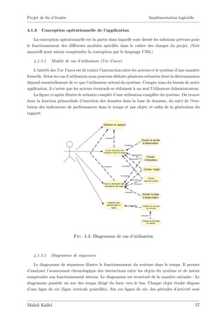 Projet de …n d’
              études                                                                                   Implémentation logicielle


4.1.3   Conception opérationnelle de l’
                                      application

    La conception opérationnelle est la partie dans laquelle sont dressé les solutions prévues pour
le fonctionnement des di¤érents modules spéci…és dans le cahier des charges du projet. (Voir
annexeB pour mieux comprendre la conception par le language UML)

   4.1.3.1    Modèle de cas d’utilisation (Use Cases)

    L’intérêt des Use Cases est de traiter l’ interaction entre les acteurs et le système d’une manière
formelle. Selon les cas d’utilisation nous pouvons déduire plusieurs scénarios dont la détermination
dépend essentiellement de ce que l’   utilisateur attend du système. Compte tenu du besoin de notre
application, il s’
                 avère que les acteurs éventuels se réduisent à un seul Utilisateur-Administrateur.
    La …gure ci-après illustre le scénario complet d’  une utilisation complète du système. On trouve
donc la fonction primordiale d’    insertion des données dans la base de données, du suivi de l’   évo-
lution des indicateurs de performances dans le temps et par objet, et en…n de la génération du
rapport.

                                             Générer le rapport




                                               <<include>>
                                                                                           Choisir la durée
                                                                                            d’
                                                                                             observation
                                                                     <<extend>>


                                               Suivre l’
                                                       évolution des
                                             indicateurs dans le temps
                                                                                  <<include>>
                                                                                                    Choisir
                                                                             <<include>>
                                                                                                  l’
                                                                                                   indicateur

                                             <<include>>          <<include>>

                                                                                                 Choisir l’
                                                                                                          objet

                                                               <<include>>
                                                                                                     Choisir
                                                                             <<include>>
                                                                                                 type de courbe
                                              Suivre l’
                                                      évolution des               <<include>>
                                              indicateurs par objet


                                                                      <<extend>>
                                                                                            Choisir la date
                                                                                            d’
                                                                                             observation
                                                  Insertion des
                                                 donnée dans la           <<include>>           Création de la base
                                                      base                                          de donnée


                                                                                           <<include>>


                                                                                             Charger la topologie
                                                                                                 du réseau




                           Fig. 4.3. Diagramme de cas d’
                                                       utilisation



   4.1.3.2    Diagramme de séquences

    Le diagramme de séquences illustre le fonctionnement du système dans le temps. Il permet
d’analyser l’avancement chronologique des interactions entre les objets du système et de mieux
comprendre son fonctionnement interne. Le diagramme est structuré de la manière suivante : Le
diagramme possède un axe des temps dirigé du haut vers le bas. Chaque objet étudié dispose
d’une ligne de vie (ligne verticale pointillée). Sur ces lignes de vie, des périodes d’activité sont


Mahdi Kallel                                                                                                                       57
 
