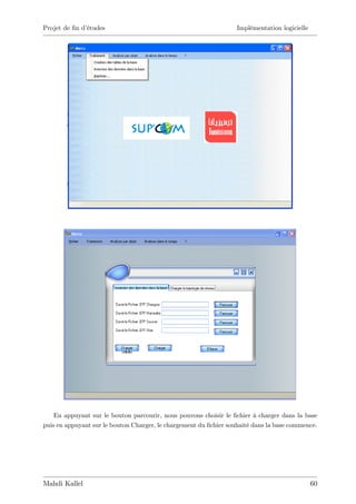 Projet de …n d’
              études                                               Implémentation logicielle




    En appuyant sur le bouton parcourir, nous pouvons choisir le …chier à charger dans la base
puis en appuyant sur le bouton Charger, le chargement du …chier souhaité dans la base commence.




Mahdi Kallel                                                                                   60
 