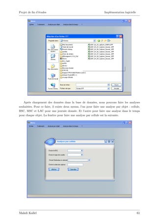 Projet de …n d’
              études                                               Implémentation logicielle




   Après chargement des données dans la base de données, nous pouvons faire les analyses
souhaitées. Pour ce faire, il existe deux menus, l’ pour faire une analyse par objet : cellule,
                                                  un
BSC, MSC et LAC pour une journée donnée. Et l’      autre pour faire une analyse dans le temps
pour chaque objet. La fenêtre pour faire une analyse par cellule est la suivante.




Mahdi Kallel                                                                                   61
 