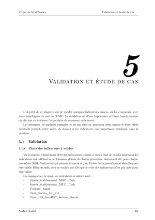 Projet de …n d’
              études                                                 Validation et étude de cas




                         Validation et étude de cas
                                                                                    5
    L’objectif de ce chapitre est de valider quelques indicateurs conçus, en les comparant avec
leurs homologues du coté de l’ OMC. La validation est d’ une importance extrême dans la mesure
où elle met en évidence l’objectivité de nouveaux indicateurs.
    Le traitement de quelques exemples et de cas réels en analysant leurs causes et leurs e¤ets
éventuels permet, entre autre, de donner à ces indicateurs une importance technique dans la
pratique.


5.1     Validation
5.1.1   Choix des indicateurs à valider

    Vu le nombre relativement élevé des indicateurs conçus, le choix était de valider seulement les
indicateurs qui re‡ètent la performance globale de chaque procédure. Autrement dit, pour chaque
procédure GSM, l’  indicateur qui résume le succès et / ou l’échec de la procédure est identi…é pour
être validé. Bien entendu, ceci ne voulait pas dire que le reste des indicateurs n’ pas apte pour
                                                                                  est
être validé.
    En conséquence de quoi, les indicateurs à valider sont :
    -     Succès_établissement_MOC _Tech
    -     Succès_établissement_MTC _Tech
    -     Coupure_Appel
    -     Taux_Succès_LU_Tot
    -     Taux_HO_InterBSC_Sortant_Succès



Mahdi Kallel                                                                                      67
 