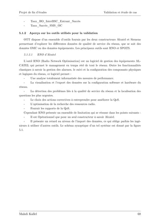 Projet de …n d’
              études                                                Validation et étude de cas


   -     Taux_HO_InterBSC_Entrant_Succès
   -     Taux_Succès_SMS_OC

5.1.2   Aperçu sur les outils utilisés pour la validation

   OTT dispose d’ ensemble d’
                  un              outils fournis par les deux constructeurs Alcatel et Siemens
permettant d’explorer les di¤érentes données de qualité de service du réseau, que se soit des
données OMC ou des données équipements. Les principaux outils sont RNO et SPOTS.

   5.1.2.1     RNO d’Alcatel

     L’outil RNO (Radio Network Optimisation) est un logiciel de gestion des équipements AL-
CATEL qui permet le management en temps réel de tout le réseau. Outre les fonctionnalités
classiques à savoir la gestion des alarmes, le suivi et la con…guration des composants physiques
et logiques du réseau, ce logiciel permet :
     -    Une analyse totalement informatisée des mesures de performance.
     -    La visualisation et l’export des données sur la con…guration software et hardware du
réseau.
     -    La détection des problèmes liés à la qualité de service du réseau et la localisation des
questions les plus urgentes.
     -    Le choix des actions correctives à entreprendre pour améliorer la QoS.
     -    L’ optimisation de la recherche des ressources radio.
     -    Fournir les rapports de la QoS.
     Cependant RNO présente un ensemble de limitation qui se résume dans les points suivants :
     -    Il est Opérationnel que pour un seul constructeur à savoir Alcatel.
     -    Il présente un retard au niveau de l’ import des données, ce qui oblige parfois les ingé-
nieurs à utiliser d’autres outils. Le schéma synoptique d’ tel système est donné par la …gure
                                                            un
5.1.




Mahdi Kallel                                                                                     68
 