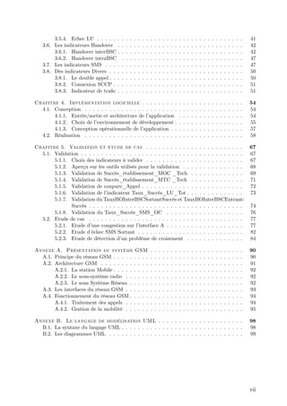 3.5.4. Echec LU . . . . . .     .   .   .   .   .   .   .   .   .   .   .   .   .   .   .   .   .   .   .   .   .   .   .   .   .   .   .   .   .   .   41
   3.6. Les indicateurs Handover .      .   .   .   .   .   .   .   .   .   .   .   .   .   .   .   .   .   .   .   .   .   .   .   .   .   .   .   .   .   .   42
        3.6.1. Handover interBSC .      .   .   .   .   .   .   .   .   .   .   .   .   .   .   .   .   .   .   .   .   .   .   .   .   .   .   .   .   .   .   42
        3.6.2. Handover intraBSC        .   .   .   .   .   .   .   .   .   .   .   .   .   .   .   .   .   .   .   .   .   .   .   .   .   .   .   .   .   .   47
   3.7. Les indicateurs SMS . . . .     .   .   .   .   .   .   .   .   .   .   .   .   .   .   .   .   .   .   .   .   .   .   .   .   .   .   .   .   .   .   47
   3.8. Des indicateurs Divers . . .    .   .   .   .   .   .   .   .   .   .   .   .   .   .   .   .   .   .   .   .   .   .   .   .   .   .   .   .   .   .   50
        3.8.1. Le double appel . . .    .   .   .   .   .   .   .   .   .   .   .   .   .   .   .   .   .   .   .   .   .   .   .   .   .   .   .   .   .   .   50
        3.8.2. Connexion SCCP . .       .   .   .   .   .   .   .   .   .   .   .   .   .   .   .   .   .   .   .   .   .   .   .   .   .   .   .   .   .   .   51
        3.8.3. Indicateur de tra…c .    .   .   .   .   .   .   .   .   .   .   .   .   .   .   .   .   .   .   .   .   .   .   .   .   .   .   .   .   .   .   51

Chapitre 4. Implémentation logicielle . . . . . . . . .                                         .   .   .   .   .   .   .   .   .   .   .   .   .   .   .   .   54
  4.1. Conception . . . . . . . . . . . . . . . . . . . . . . .                                 .   .   .   .   .   .   .   .   .   .   .   .   .   .   .   .   54
       4.1.1. Entrée/sortie et architecture de l’ application                                   .   .   .   .   .   .   .   .   .   .   .   .   .   .   .   .   54
       4.1.2. Choix de l’environnement de développement .                                       .   .   .   .   .   .   .   .   .   .   .   .   .   .   .   .   55
       4.1.3. Conception opérationnelle de l’   application . .                                 .   .   .   .   .   .   .   .   .   .   .   .   .   .   .   .   57
  4.2. Réalisation . . . . . . . . . . . . . . . . . . . . . . .                                .   .   .   .   .   .   .   .   .   .   .   .   .   .   .   .   58

Chapitre 5. Validation et étude de cas . . . . . . . . . . . . . . . . . . . . . . . .                                                                          67
  5.1. Validation . . . . . . . . . . . . . . . . . . . . . . . . . . . . . . . . . . . . . . . .                                                               67
       5.1.1. Choix des indicateurs à valider . . . . . . . . . . . . . . . . . . . . . . . .                                                                   67
       5.1.2. Aperçu sur les outils utilisés pour la validation . . . . . . . . . . . . . . .                                                                   68
       5.1.3. Validation de Succès_établissement_MOC _Tech . . . . . . . . . . . . .                                                                            69
       5.1.4. Validation de Succès_établissement_MTC _Tech . . . . . . . . . . . . .                                                                            71
       5.1.5. Validation de coupure_Appel . . . . . . . . . . . . . . . . . . . . . . . . .                                                                     72
       5.1.6. Validation de l’ indicateur Taux_Succès_LU_Tot . . . . . . . . . . . . . .                                                                        73
       5.1.7. Validation du TauxHOInterBSCSortantSuccès et TauxHOInterBSCEntrant-
              Succès . . . . . . . . . . . . . . . . . . . . . . . . . . . . . . . . . . . . . .                                                                74
       5.1.8. Validation du Taux_Succès_SMS_OC . . . . . . . . . . . . . . . . . . .                                                                            76
  5.2. Etude de cas . . . . . . . . . . . . . . . . . . . . . . . . . . . . . . . . . . . . . .                                                                 77
       5.2.1. Etude d’ une congestion sur l’  interface A . . . . . . . . . . . . . . . . . . .                                                                 77
       5.2.2. Etude d’ échec SMS Sortant . . . . . . . . . . . . . . . . . . . . . . . . . .                                                                    82
       5.2.3. Etude de détection d’ problème de croisement . . . . . . . . . . . . . .
                                      un                                                                                                                        84

Annexe A. Présentation du système GSM                               .   .   .   .   .   .   .   .   .   .   .   .   .   .   .   .   .   .   .   .   .   .   .   90
  A.1. Principe du réseau GSM . . . . . . . . .                     .   .   .   .   .   .   .   .   .   .   .   .   .   .   .   .   .   .   .   .   .   .   .   90
  A.2. Architecture GSM . . . . . . . . . . . .                     .   .   .   .   .   .   .   .   .   .   .   .   .   .   .   .   .   .   .   .   .   .   .   91
       A.2.1. La station Mobile . . . . . . . . .                   .   .   .   .   .   .   .   .   .   .   .   .   .   .   .   .   .   .   .   .   .   .   .   92
       A.2.2. Le sous-système radio . . . . . .                     .   .   .   .   .   .   .   .   .   .   .   .   .   .   .   .   .   .   .   .   .   .   .   92
       A.2.3. Le sous Système Réseau . . . . .                      .   .   .   .   .   .   .   .   .   .   .   .   .   .   .   .   .   .   .   .   .   .   .   92
  A.3. Les interfaces du réseau GSM . . . . . .                     .   .   .   .   .   .   .   .   .   .   .   .   .   .   .   .   .   .   .   .   .   .   .   93
  A.4. Fonctionnement du réseau GSM . . . . .                       .   .   .   .   .   .   .   .   .   .   .   .   .   .   .   .   .   .   .   .   .   .   .   94
       A.4.1. Traitement des appels . . . . . .                     .   .   .   .   .   .   .   .   .   .   .   .   .   .   .   .   .   .   .   .   .   .   .   94
       A.4.2. Gestion de la mobilité . . . . . .                    .   .   .   .   .   .   .   .   .   .   .   .   .   .   .   .   .   .   .   .   .   .   .   95

Annexe B. Le langage de modélisation UML . . . . . . . . . . . . . . . . . . . . .                                                                              98
  B.1. La syntaxe du langage UML . . . . . . . . . . . . . . . . . . . . . . . . . . . . . .                                                                    98
  B.2. Les diagrammes UML . . . . . . . . . . . . . . . . . . . . . . . . . . . . . . . . .                                                                     99




                                                                                                                                                                vii
 