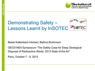www.oeko.de

Demonstrating Safety –
Lessons Learnt by InSOTEC
Beate Kallenbach-Herbert, Bettina Brohmann
OECD-NEA Symposium “The Safety Case for Deep Geological
Disposal of Radioactive Waste: 2013 State of the Art”
Paris, October 7 - 9, 2013

 