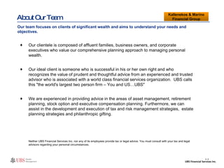 About Our Team Our clientele is composed of affluent families, business owners, and corporate executives who value our comprehensive planning approach to managing personal wealth. Our ideal client is someone who is successful in his or her own right and who recognizes the value of prudent and thoughtful advice from an experienced and trusted advisor who is associated with a world class financial services organization.  UBS calls this "the world's largest two person firm – You and US…UBS" We are experienced in providing advice in the areas of asset management, retirement planning, stock option and executive compensation planning. Furthermore, we can assist in the development and execution of tax and risk management strategies,  estate planning strategies and philanthropic gifting. Neither UBS Financial Services Inc. nor any of its employees provide tax or legal advice. You must consult with your tax and legal advisors regarding your personal circumstances. Kallenekos & Marino Financial Group Our team focuses on clients of significant wealth and aims to understand your needs and objectives.  II- 4 