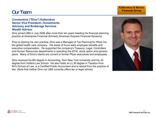 Our Team Dino joined UBS in July 2006 after more than ten years heading his financial planning practice at Ameriprise Financial (formerly American Express Financial Advisors). Prior to starting his own practice, Dino was a Manager of Tax Planning for Pfizer Inc, the global health care company.  His areas of focus were employee benefits and executive compensation.  He supported the company's Treasury, Legal, Controllers and Human Resources departments in operating the 401K, stock option and pension plans.  Many of Dino's clients are current or former Pfizer executives and employees. Dino received his BS degree in Accounting  from New York University and his JD degree from Hofstra Law School.  He also holds an LL.M degree in Taxation from NYU School of Law, is a Certified Public Accountant and is retired from the practice of law. (Note that neither Dino nor UBS currently offers tax or legal advice) Insert photo, if available Constantine ("Dino") Kallenekos Senior Vice President—Investments Advisory and Brokerage Services Wealth Advisor Kallenekos & Marino Financial Group II- 6 