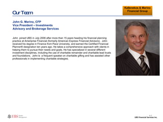 Our Team John  joined UBS in July 2006 after more than 15 years heading his financial planning practice at Ameriprise Financial (formerly American Express Financial Advisors).  John received his degree in Finance from Pace University, and earned the Certified Financial Planner® designation ten years ago. He takes a comprehensive approach with clients in helping them to pursue their needs and goals. He has specialized in several different investment disciplines, including the use of charitable remainder and charitable lead trusts and foundations.   John is  a frequent speaker on charitable gifting and has assisted other professionals in implementing charitable strategies. John G. Marino, CFP Vice President – Investments Advisory and Brokerage Services CUSTOMIZE II- 7 Kallenekos & Marino Financial Group 