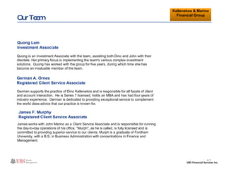 Our Team German supports the practice of Dino Kallenekos and is responsible for all facets of client and account interaction.  He is Series 7 licensed, holds an MBA and has had four years of industry experience.  German is dedicated to providing exceptional service to complement the world class advice that our practice is known for.   German A. Ornes Registered Client Service Associate CUSTOMIZE II- 7 Kallenekos & Marino Financial Group Quong is an Investment Associate with the team, assisting both Dino and John with their clientele. Her primary focus is implementing the team's various complex investment solutions.  Quong has worked with the group for five years, during which time she has become an invaluable member of the team.  Quong Lam Investment Associate James works with John Marino as a Client Service Associate and is responsible for running the day-to-day operations of his office. "Murph", as he is called, is fully licensed and is committed to providing superior service to our clients. Murph is a graduate of Fordham University, with a B.S. in Business Administration with concentrations in Finance and Management.  James F. Murphy Registered Client Service Associate 