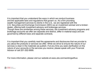 It is important that you understand the ways in which we conduct business  and the applicable laws and regulations that govern us. As a firm providing  wealth management services to clients in the U.S., we are registered with the  U.S. Securities and Exchange Commission (SEC) as an investment adviser and a broker-dealer, offering both investment advisory and brokerage services.  Though there are similarities among these services, the investment advisory programs and brokerage accounts we offer are separate and distinct, differ in material ways and are governed by different laws and separate contracts.  It is important that you carefully read the agreements and disclosures that we provide to you about the products or services we offer. While we strive to ensure the nature of our services is clear in the materials we publish, if at any time you seek clarification on the nature of your accounts or the services you receive, please speak with your Financial Advisor or call 201-352-9999.  For more information, please visit our website at www.ubs.com/workingwithus 