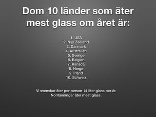 Dom 10 länder som äter
mest glass om året är:
1. USA
2. Nya Zeeland
3. Danmark
4. Australien
5. Sverige
6. Belgien
7. Kanada
8. Norge
9. Irland
10. Schweiz
Vi svenskar äter per person 14 liter glass per år.
Norrlänningar äter mest glass.
 